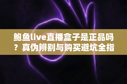 鲍鱼live直播盒子是正品吗？真伪辨别与购买避坑全指南