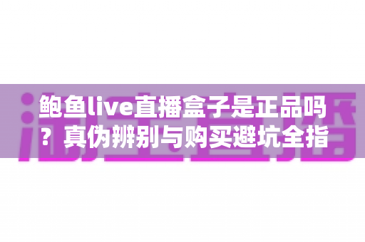 鲍鱼live直播盒子是正品吗？真伪辨别与购买避坑全指南