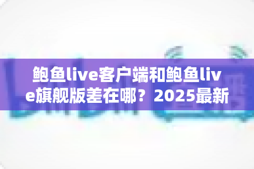 鲍鱼live客户端和鲍鱼live旗舰版差在哪？2025最新双版本深度对比与选择指南
