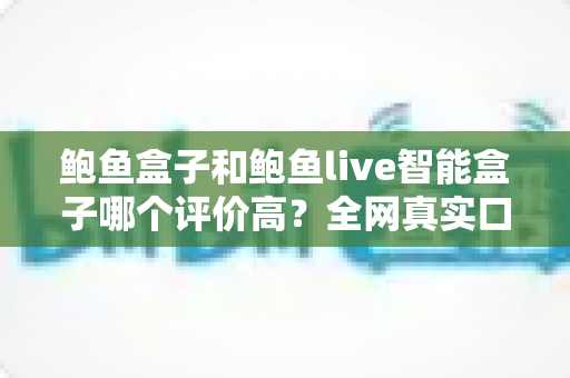 鲍鱼盒子和鲍鱼live智能盒子哪个评价高?全网真实口碑深度对比评测 鲍鱼盒子和鲍鱼live智能盒子哪个评价高?全网真实口碑深度对比评测