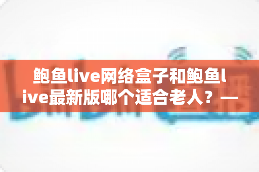 鲍鱼live网络盒子和鲍鱼live最新版哪个适合老人？——为长辈挑选观影方案的实用指南
