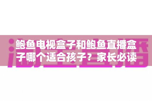 鲍鱼电视盒子和鲍鱼直播盒子哪个适合孩子？家长必读的选购与安全指南