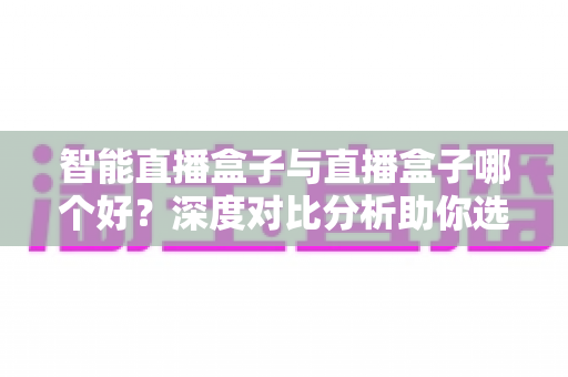 智能直播盒子与直播盒子哪个好？深度对比分析助你选购最合适的直播设备