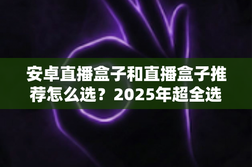 安卓直播盒子和直播盒子推荐怎么选?2025年超全选购指南,看完不踩坑 安卓直播盒子和直播盒子推荐怎么选?2025年超全选购指南,看完不踩坑