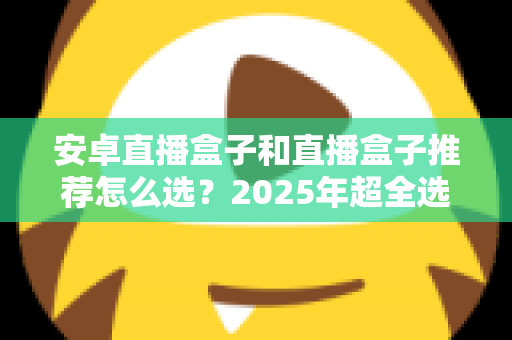 安卓直播盒子和直播盒子推荐怎么选？2025年超全选购指南，看完不踩坑