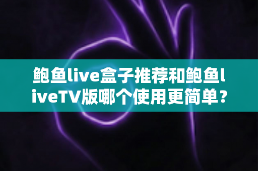 鲍鱼live盒子推荐和鲍鱼liveTV版哪个使用更简单？安装、操作与选择全维度对比指南
