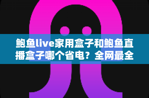 鲍鱼live家用盒子和鲍鱼直播盒子哪个省电?全网最全功耗对比与实用省电指南 鲍鱼live家用盒子和鲍鱼直播盒子哪个省电?全网最全功耗对比与实用省电指南