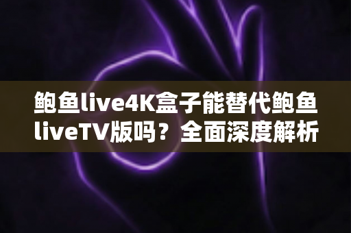 鲍鱼live4K盒子能替代鲍鱼liveTV版吗？全面深度解析助你做出明智选择