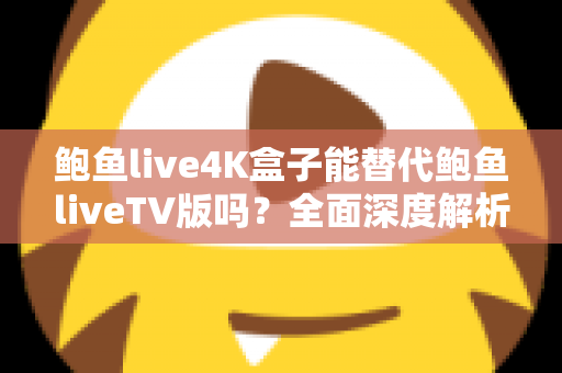 鲍鱼live4K盒子能替代鲍鱼liveTV版吗？全面深度解析助你做出明智选择