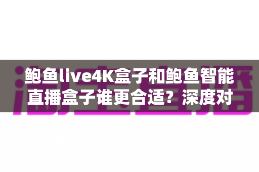 鲍鱼live4K盒子和鲍鱼智能直播盒子谁更合适？深度对比选购指南一次看懂