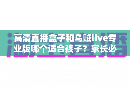 高清直播盒子和乌贼live专业版哪个适合孩子?家长必读的详细对比与选购指南 高清直播盒子和乌贼live专业版哪个适合孩子?家长必读的详细对比与选购指南