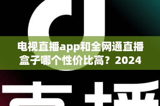 电视直播app和全网通直播盒子哪个性价比高？2024最新选购对比全攻略，看完不再花冤枉钱