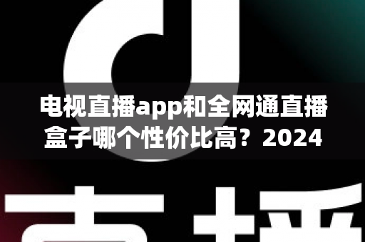 电视直播app和全网通直播盒子哪个性价比高？2024最新选购对比全攻略，看完不再花冤枉钱