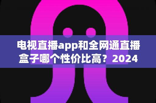 电视直播app和全网通直播盒子哪个性价比高？2024最新选购对比全攻略，看完不再花冤枉钱