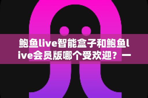 鲍鱼live智能盒子和鲍鱼live会员版哪个受欢迎？一文读懂两者差异与选购建议