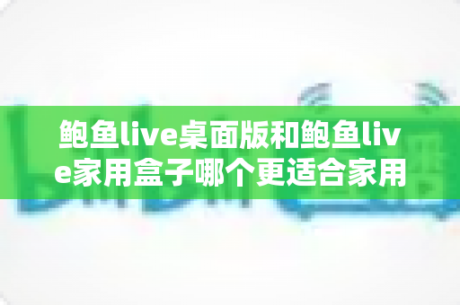 鲍鱼live桌面版和鲍鱼live家用盒子哪个更适合家用？一篇帮你彻底看懂的选购对比指南