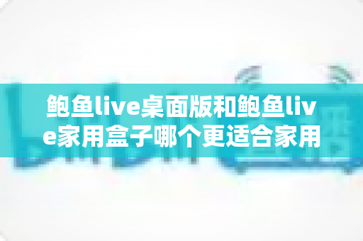 鲍鱼live桌面版和鲍鱼live家用盒子哪个更适合家用？一篇帮你彻底看懂的选购对比指南