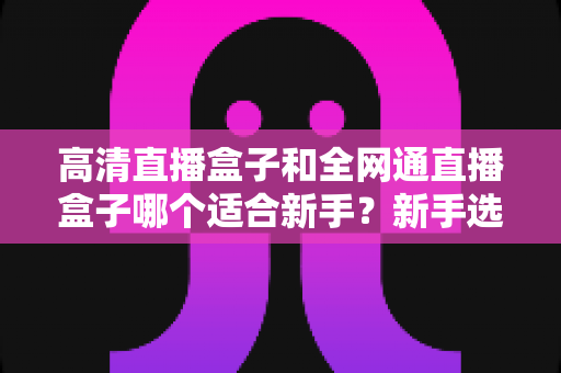 高清直播盒子和全网通直播盒子哪个适合新手?新手选购指南全解析 高清直播盒子和全网通直播盒子哪个适合新手?新手选购指南全解析