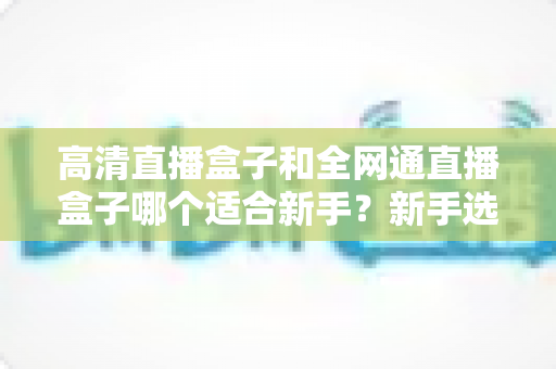 高清直播盒子和全网通直播盒子哪个适合新手？新手选购指南全解析
