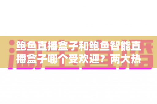 鲍鱼直播盒子和鲍鱼智能直播盒子哪个受欢迎？两大热门机型深度对比评测与选购指南