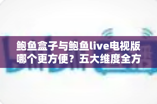 鲍鱼盒子与鲍鱼live电视版哪个更方便?五大维度全方位对比,帮你选对不踩坑 鲍鱼盒子与鲍鱼live电视版哪个更方便?五大维度全方位对比,帮你选对不踩坑