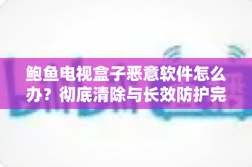 鲍鱼电视盒子恶意软件怎么办?彻底清除与长效防护完全指南 鲍鱼电视盒子恶意软件怎么办?彻底清除与长效防护完全指南