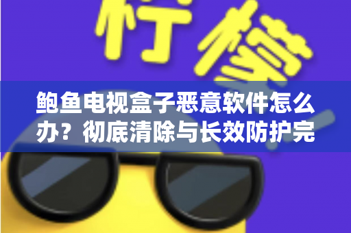 鲍鱼电视盒子恶意软件怎么办?彻底清除与长效防护完全指南 鲍鱼电视盒子恶意软件怎么办?彻底清除与长效防护完全指南