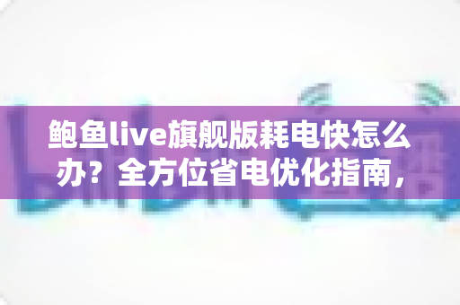 鲍鱼live旗舰版耗电快怎么办?全方位省电优化指南,轻松延长手机续航 鲍鱼live旗舰版耗电快怎么办?全方位省电优化指南,轻松延长手机续航