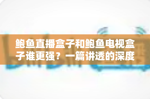 鲍鱼直播盒子和鲍鱼电视盒子谁更强?一篇讲透的深度对比评测 鲍鱼直播盒子和鲍鱼电视盒子谁更强?一篇讲透的深度对比评测