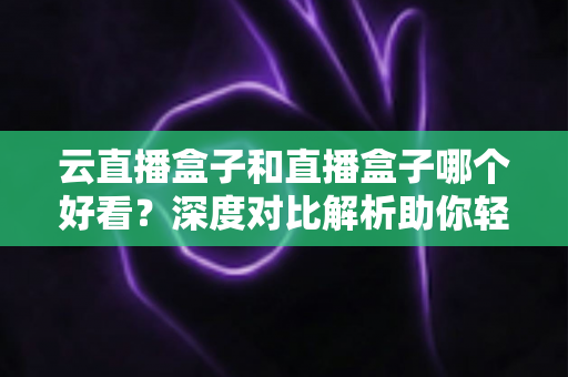 云直播盒子和直播盒子哪个好看？深度对比解析助你轻松选出理想直播设备
