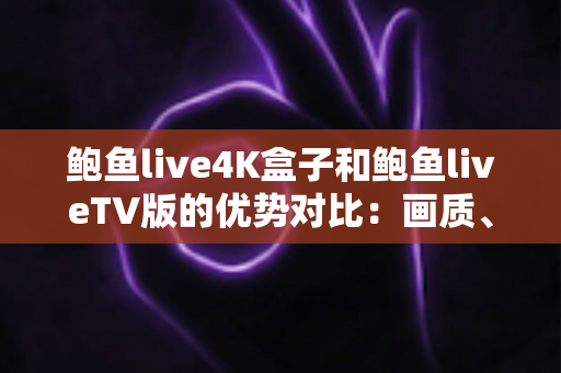 鲍鱼live4K盒子和鲍鱼liveTV版的优势对比：画质、性能、价格全面解析，助你选对高清观影方案