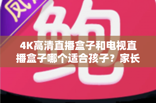 4K高清直播盒子和电视直播盒子哪个适合孩子?家长选购终极指南与避坑手册 4K高清直播盒子和电视直播盒子哪个适合孩子?家长选购终极指南与避坑手册