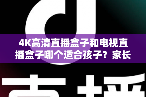 4K高清直播盒子和电视直播盒子哪个适合孩子？家长选购终极指南与避坑手册