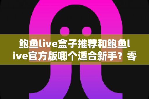 鲍鱼live盒子推荐和鲍鱼live官方版哪个适合新手?零基础用户入门选购与使用全指南 鲍鱼live盒子推荐和鲍鱼live官方版哪个适合新手?零基础用户入门选购与使用全指南