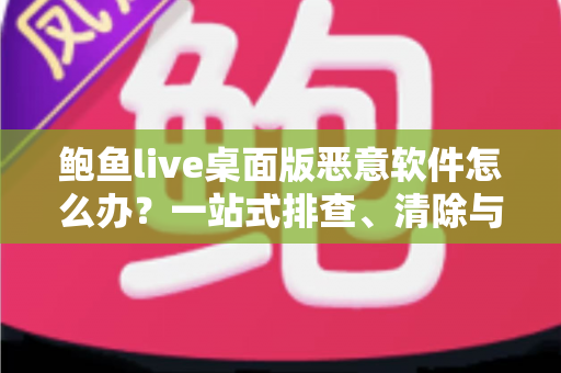 鲍鱼live桌面版恶意软件怎么办？一站式排查、清除与防护实战指南