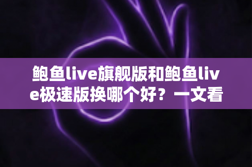 鲍鱼live旗舰版和鲍鱼live极速版换哪个好？一文看懂差异，选对版本不纠结