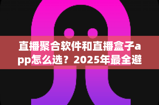 直播聚合软件和直播盒子app怎么选？2025年最全避坑与选购指南，看完不再纠结