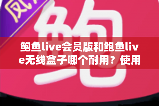 鲍鱼live会员版和鲍鱼live无线盒子哪个耐用？使用寿命深度对比与选购全指南