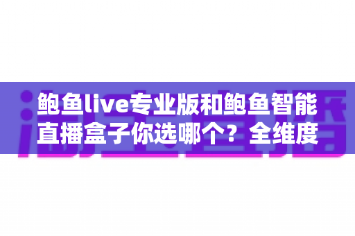 鲍鱼live专业版和鲍鱼智能直播盒子你选哪个？全维度对比评测帮你轻松做决定