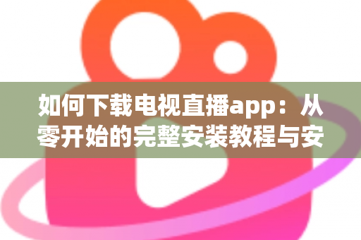 如何下载电视直播app：从零开始的完整安装教程与安全观看指南