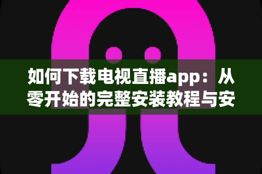如何下载电视直播app：从零开始的完整安装教程与安全观看指南