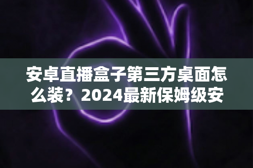 安卓直播盒子第三方桌面怎么装？2024最新保姆级安装教程与避坑指南