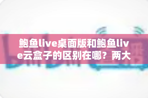鲍鱼live桌面版和鲍鱼live云盒子的区别在哪？两大版本核心差异全解析，帮你选对不踩坑