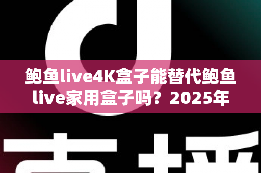 鲍鱼live4K盒子能替代鲍鱼live家用盒子吗？2025年深度对比分析与选购避坑指南