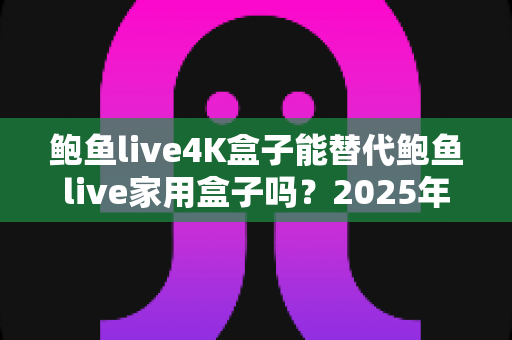 鲍鱼live4K盒子能替代鲍鱼live家用盒子吗？2025年深度对比分析与选购避坑指南