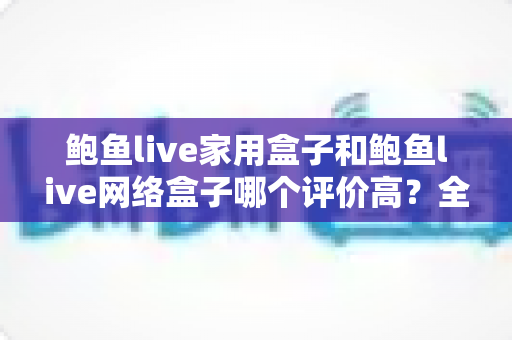 鲍鱼live家用盒子和鲍鱼live网络盒子哪个评价高?全方位深度对比评测,帮你选对不花冤枉钱 鲍鱼live家用盒子和鲍鱼live网络盒子哪个评价高?全方位深度对比评测,帮你选对不花冤枉钱