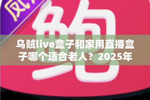 乌贼live盒子和家用直播盒子哪个适合老人?2025年最新选购指南与深度对比解析 乌贼live盒子和家用直播盒子哪个适合老人?2025年最新选购指南与深度对比解析