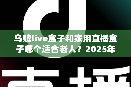 乌贼live盒子和家用直播盒子哪个适合老人？2025年最新选购指南与深度对比解析