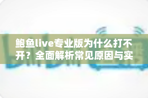 鲍鱼live专业版为什么打不开？全面解析常见原因与实用解决方案