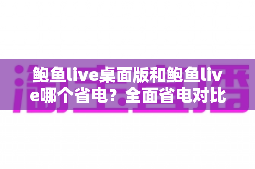 鲍鱼live桌面版和鲍鱼live哪个省电?全面省电对比分析与实用技巧一次看懂 鲍鱼live桌面版和鲍鱼live哪个省电?全面省电对比分析与实用技巧一次看懂